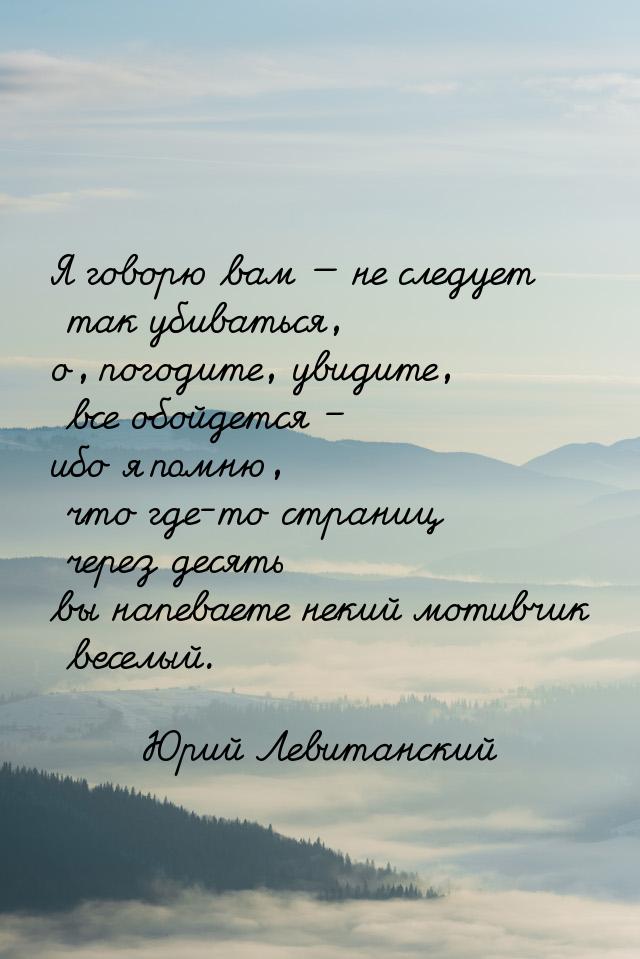 Я говорю вам — не следует так убиваться, о, погодите, увидите, все обойдется – ибо я помню