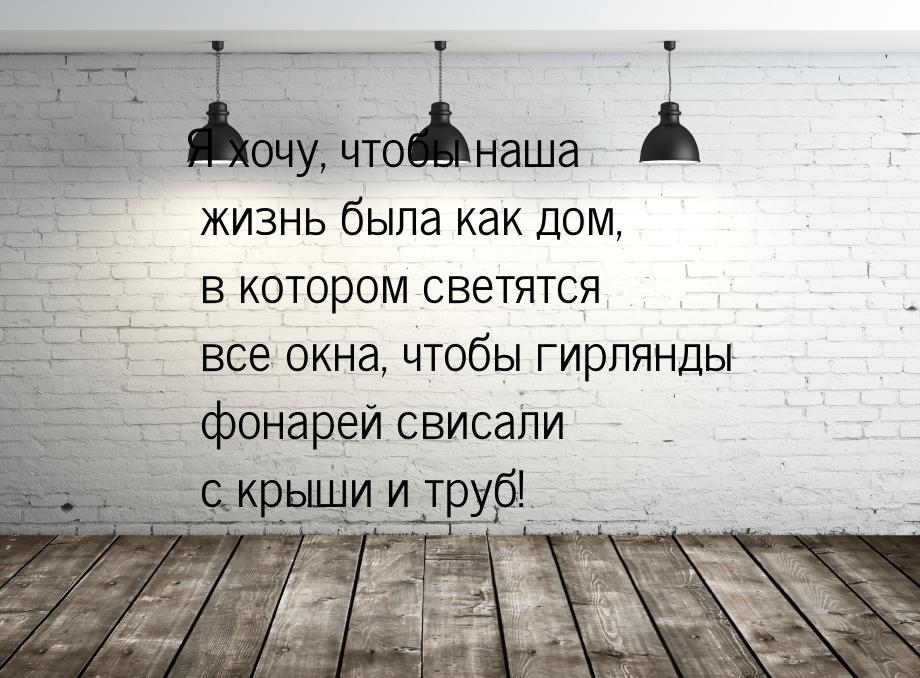 Я хочу, чтобы наша жизнь была как дом, в котором светятся все окна, чтобы гирлянды фонарей