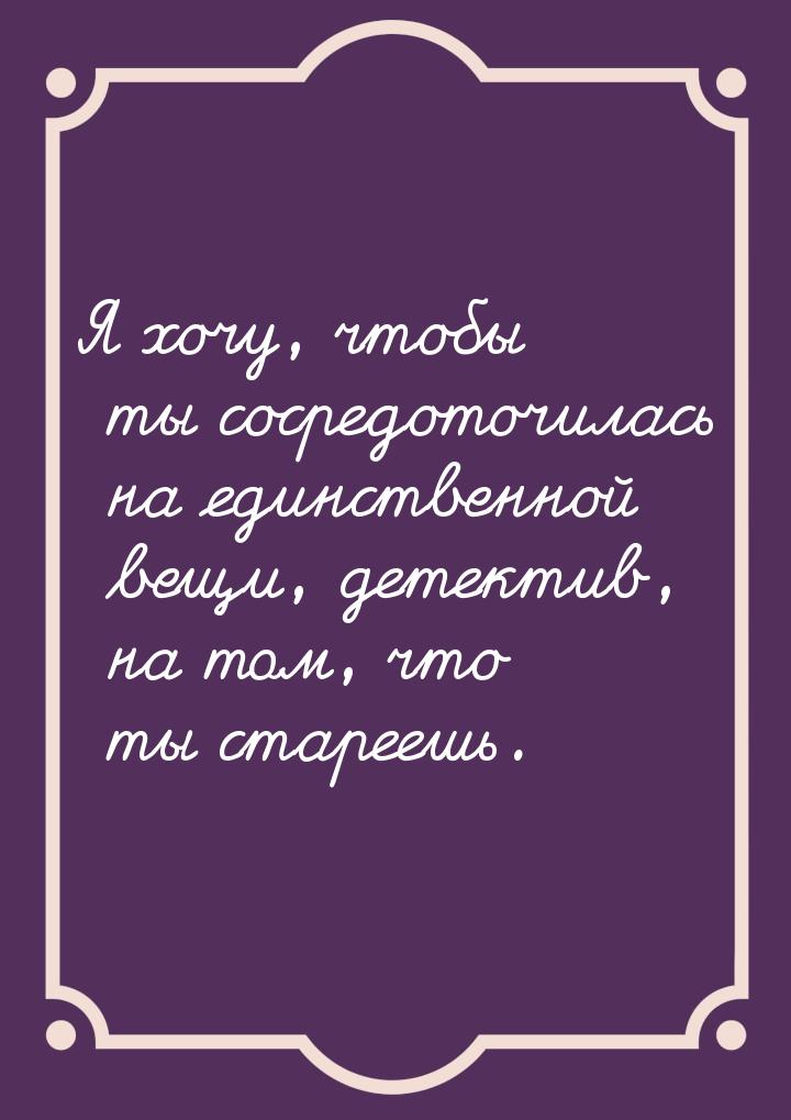 Я хочу, чтобы ты сосредоточилась на единственной вещи, детектив, на том, что ты стареешь.