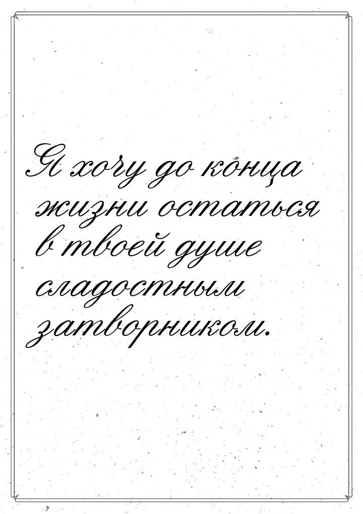 Я хочу до конца жизни остаться в твоей душе сладостным затворником.