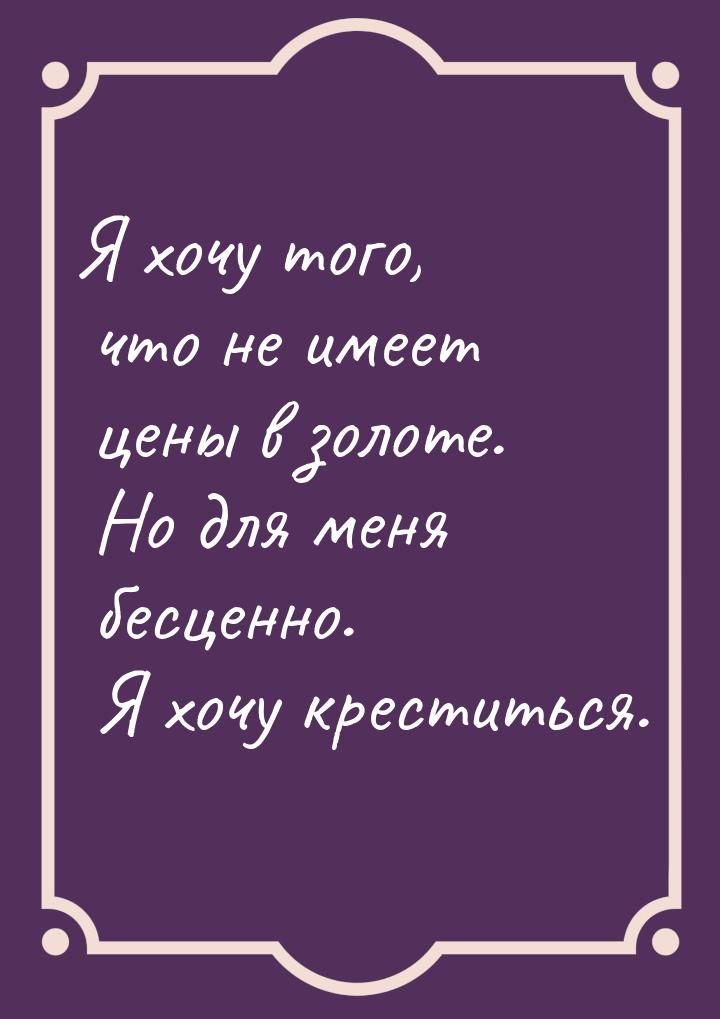 Я хочу того, что не имеет цены в золоте. Но для меня бесценно. Я хочу креститься.