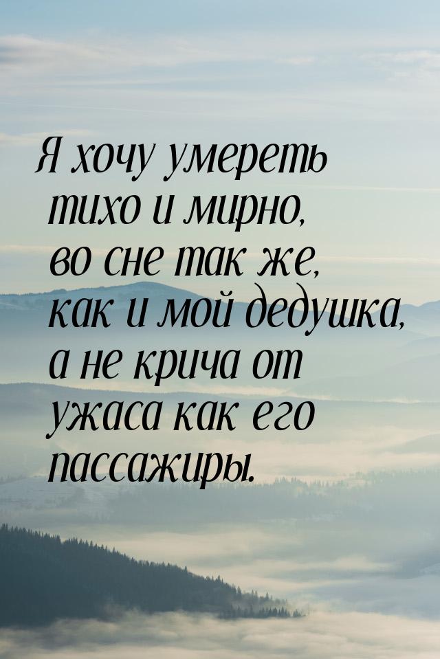 Я хочу умереть тихо и мирно, во сне так же, как и мой дедушка,  а не крича от ужаса как ег