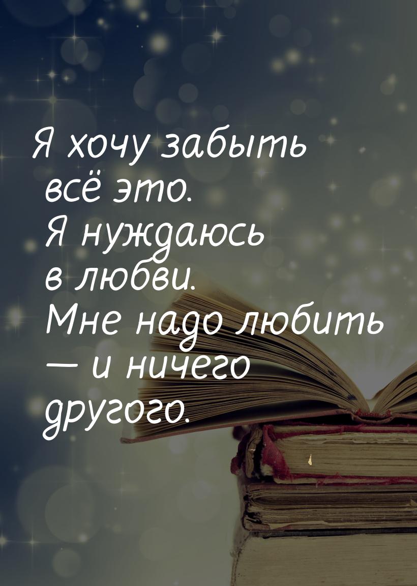 Я хочу забыть всё это. Я нуждаюсь в любви. Мне надо любить — и ничего другого.