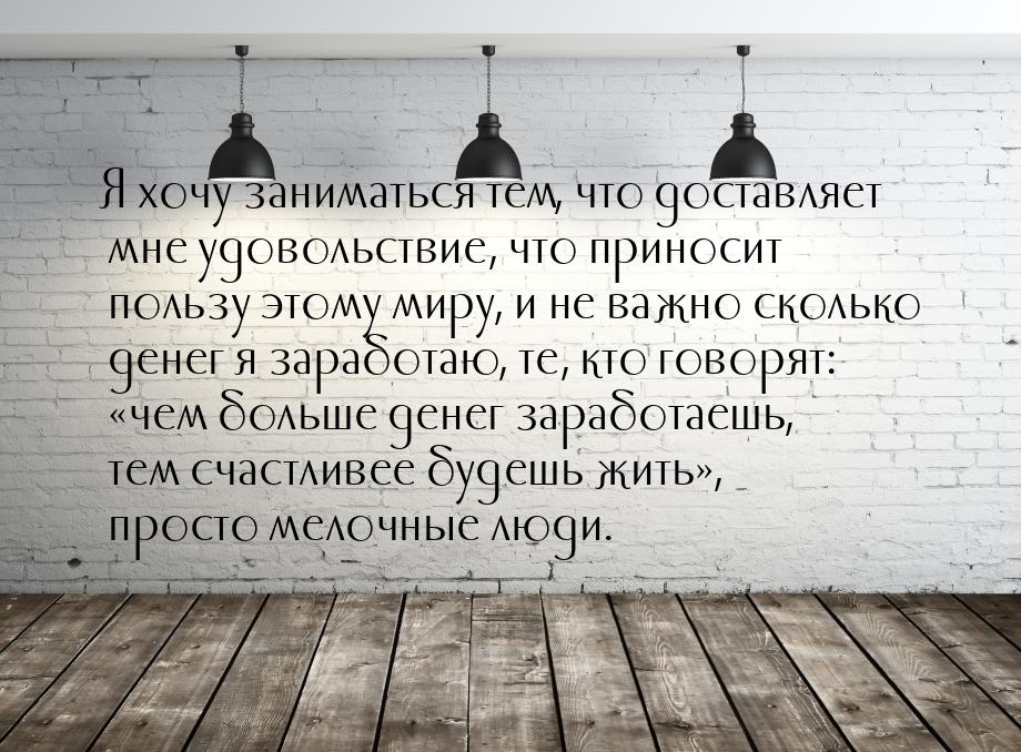 Я хочу заниматься тем, что доставляет мне удовольствие, что приносит пользу этому миру, и 