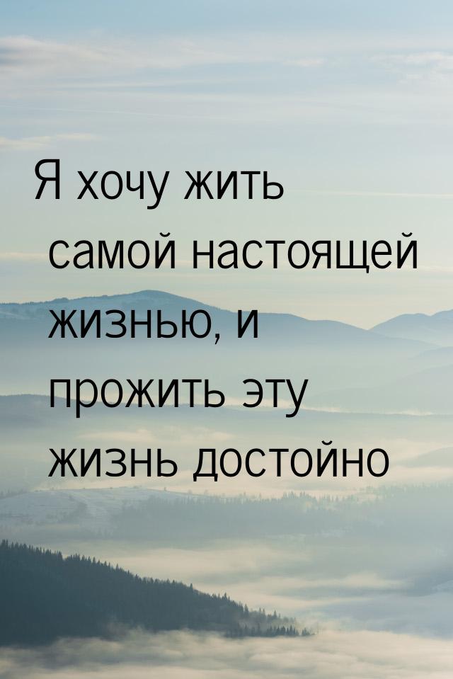 Я хочу жить самой настоящей жизнью, и прожить эту жизнь достойно