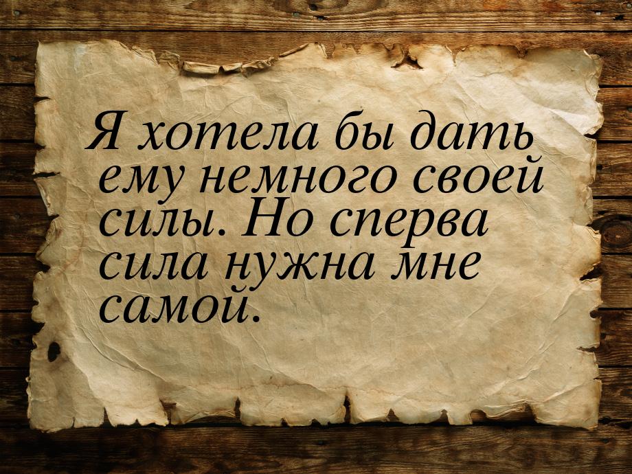 Я хотела бы дать ему немного своей силы. Но сперва сила нужна мне самой.