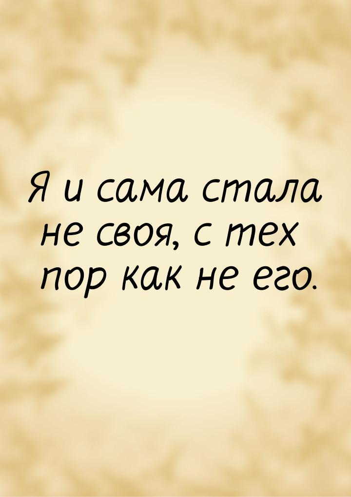 Я и сама стала не своя, с тех пор как не его.