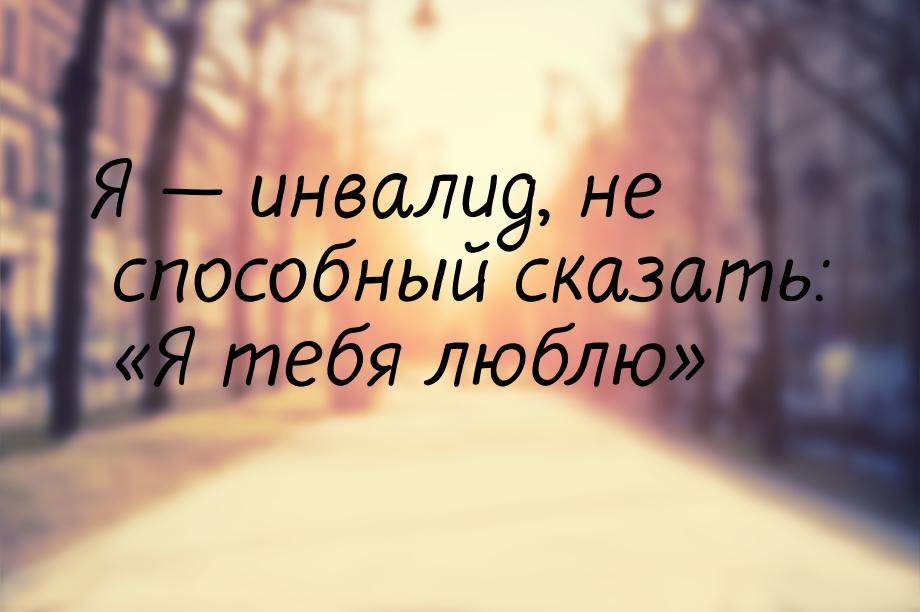 Я  инвалид, не способный сказать: Я тебя люблю