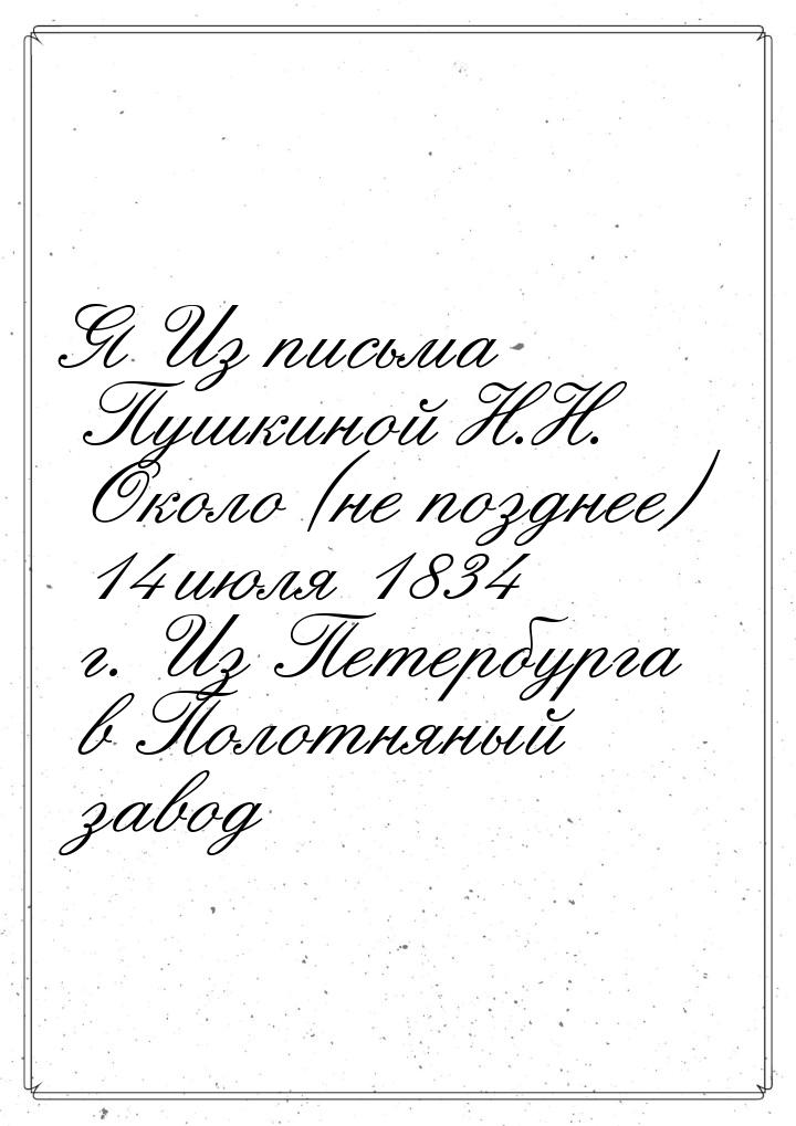 Я Из письма Пушкиной Н.Н. Около (не позднее) 14 июля 1834 г. Из Петербурга в Полотняный за