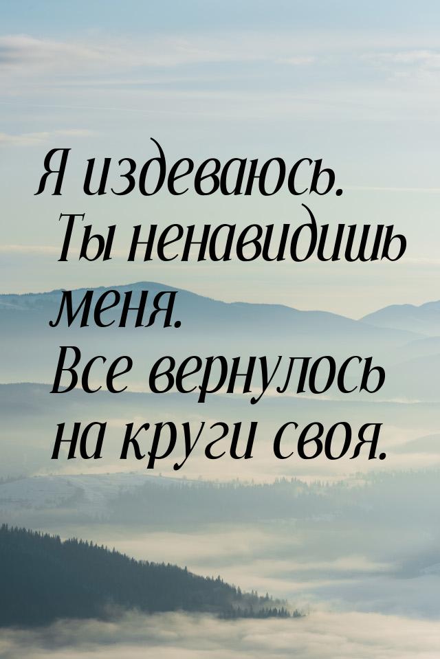 Я издеваюсь. Ты ненавидишь меня. Все вернулось на круги своя.