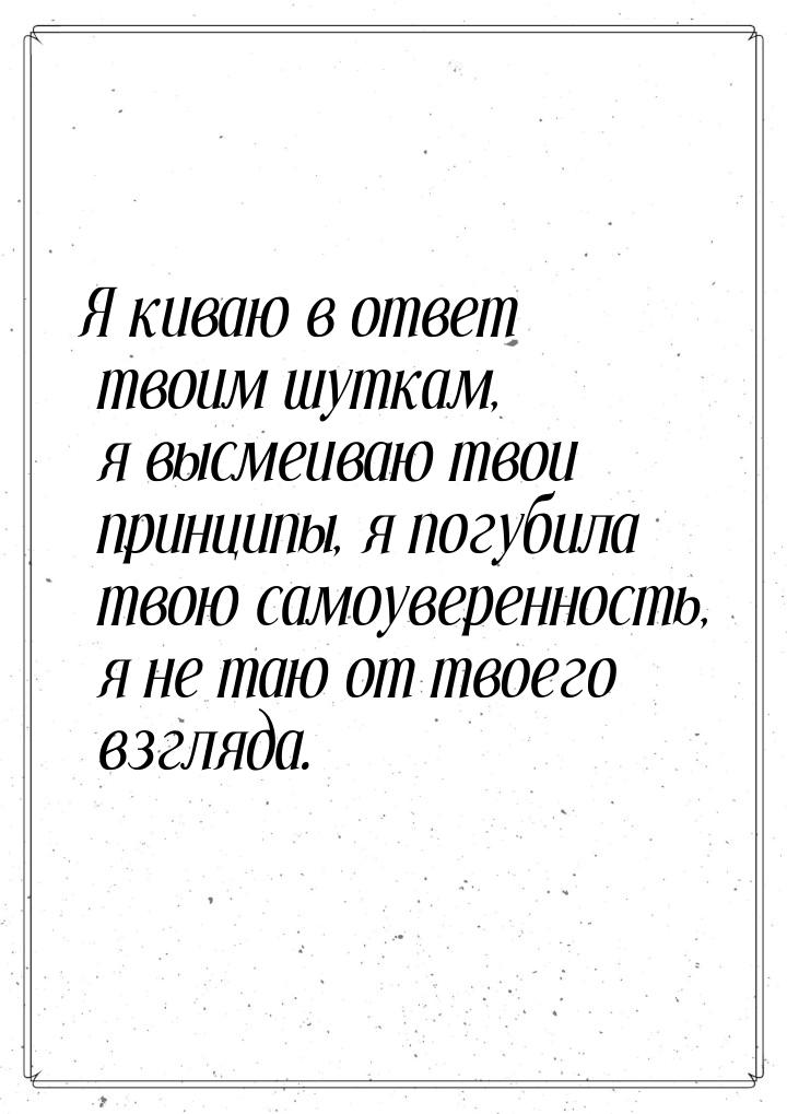 Я киваю в ответ твоим шуткам, я высмеиваю твои принципы, я погубила твою самоуверенность, 