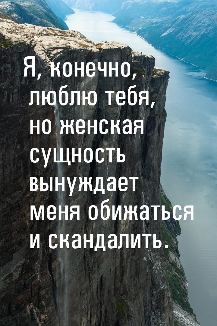 Я, конечно, люблю тебя, но женская сущность вынуждает меня обижаться и скандалить.