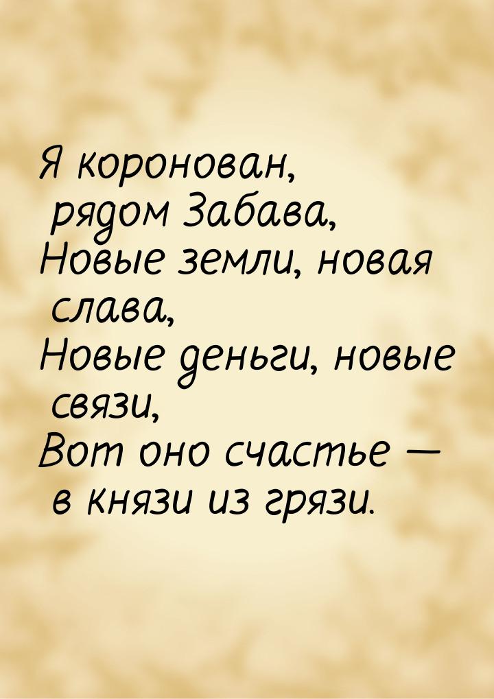 Я коронован, рядом Забава, Новые земли, новая слава, Новые деньги, новые связи, Вот оно сч