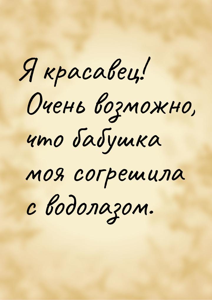 Я красавец! Очень возможно, что бабушка моя согрешила с водолазом.