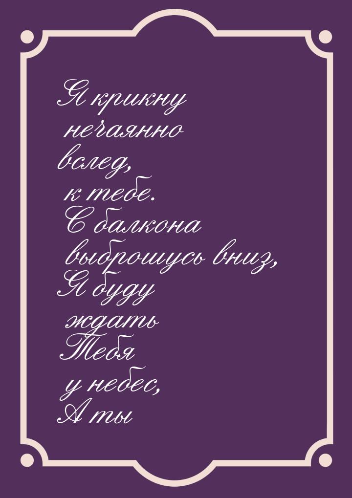 Я крикну     нечаянно вслед,         к тебе. С балкона    выброшусь вниз, Я буду   ждать Т