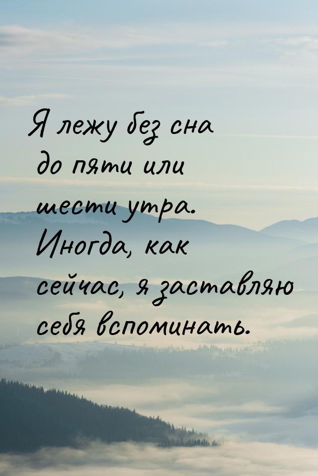 Я лежу без сна до пяти или шести утра. Иногда, как сейчас, я заставляю себя вспоминать.