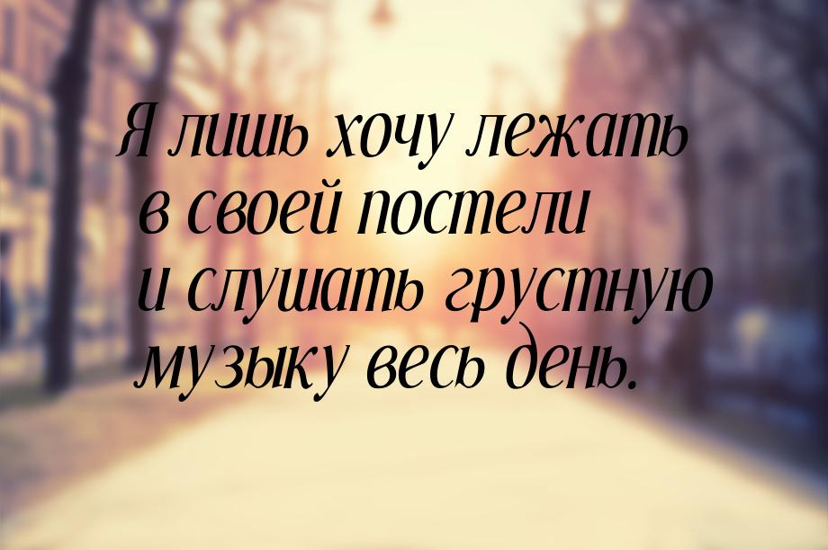 Я лишь хочу лежать в своей постели и слушать грустную музыку весь день.