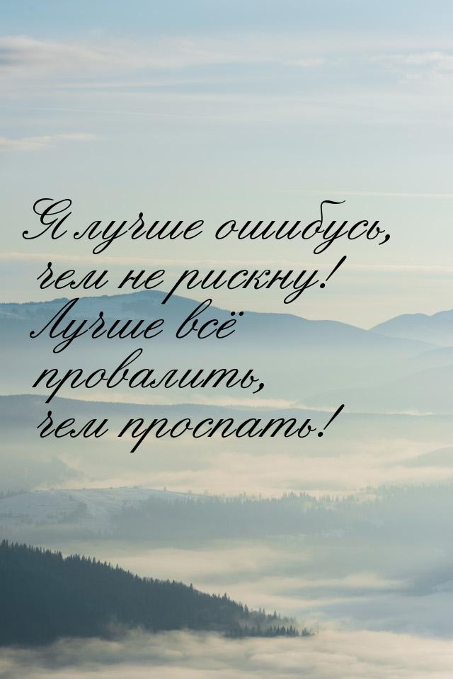 Я лучше ошибусь, чем не рискну! Лучше всё провалить, чем проспать!