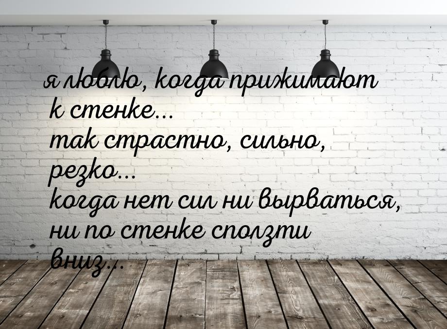 я люблю, когда прижимают к стенке... так страстно, сильно, резко... когда нет сил ни вырва