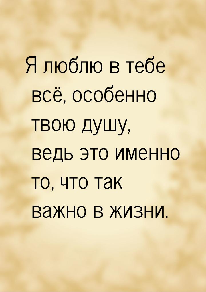 Я люблю в тебе всё, особенно твою душу, ведь это именно то, что так важно в жизни.