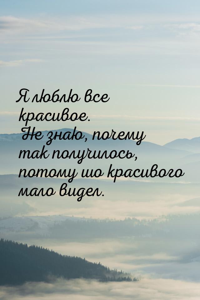 Я люблю все красивое. Не знаю, почему так получилось, потому шо красивого мало видел.