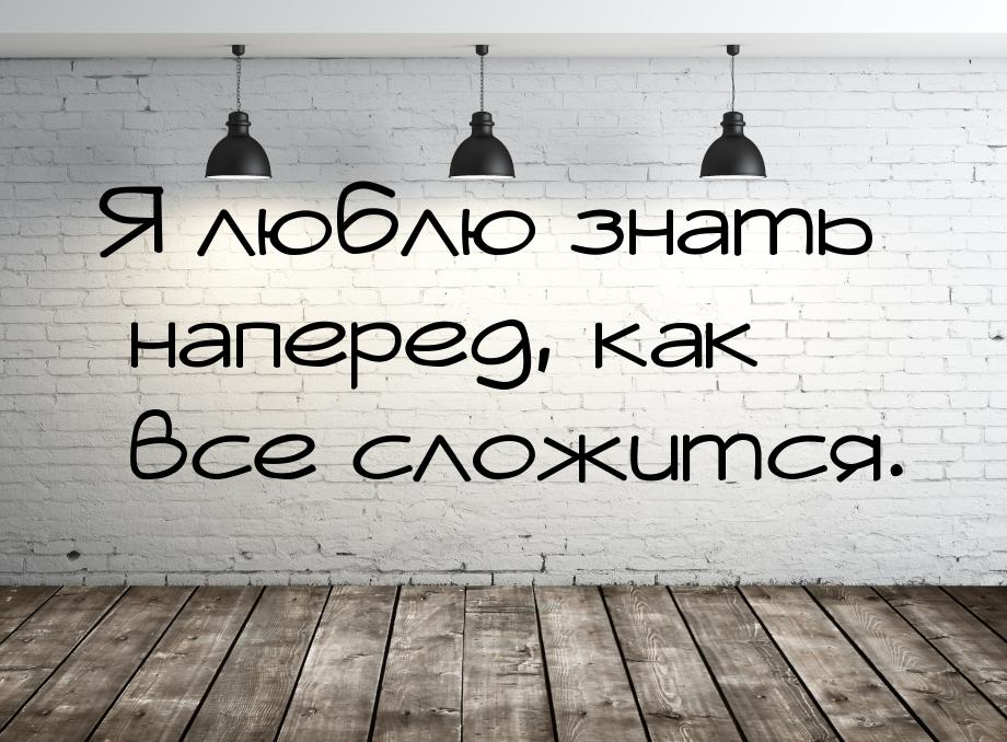 Я люблю знать наперед, как все сложится.