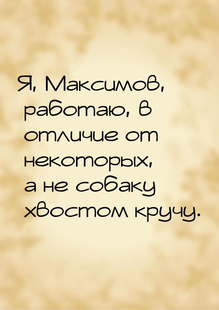 Я, Максимов, работаю, в отличие от некоторых, а не собаку хвостом кручу.