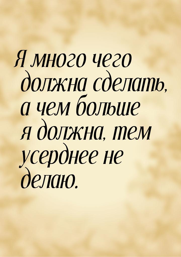 Я много чего должна сделать, а чем больше я должна, тем усерднее не делаю.