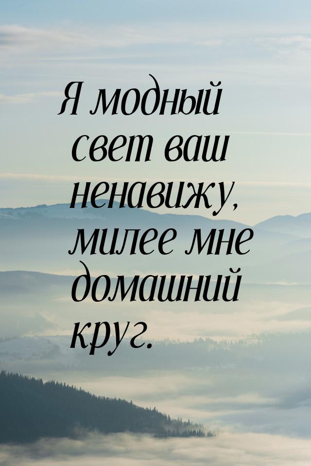 Я модный свет ваш ненавижу, милее мне домашний круг.