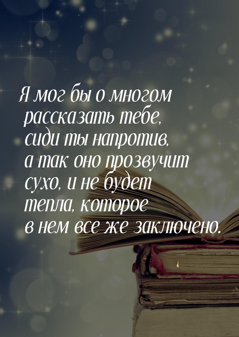 Я мог бы о многом рассказать тебе, сиди ты напротив, а так оно прозвучит сухо, и не будет 