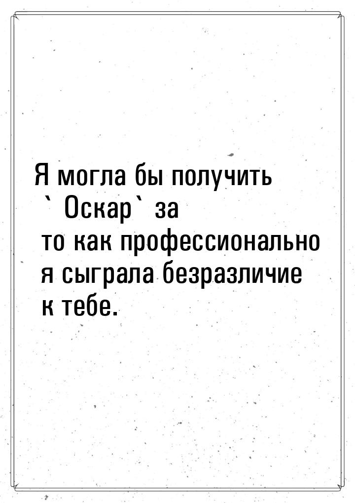 Я могла бы получить ` Оскар` за то как профессионально я сыграла безразличие к тебе.