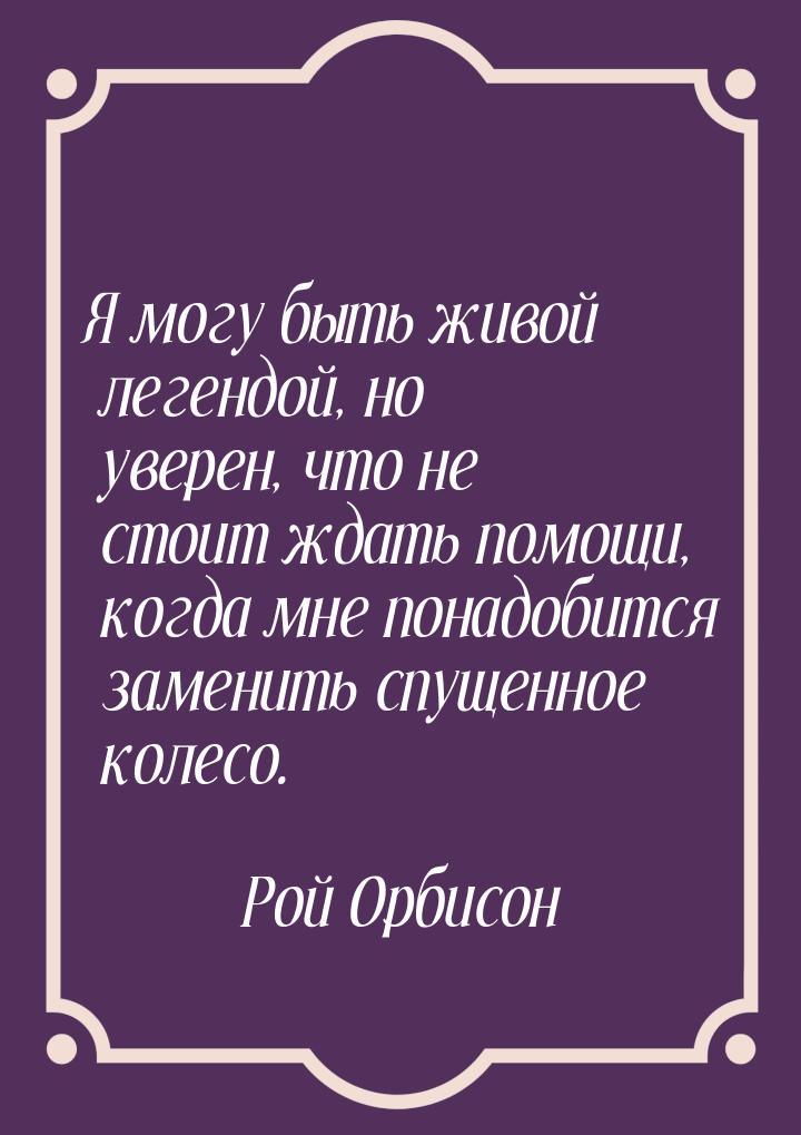 Я могу быть живой легендой, но уверен, что не стоит ждать помощи, когда мне понадобится за