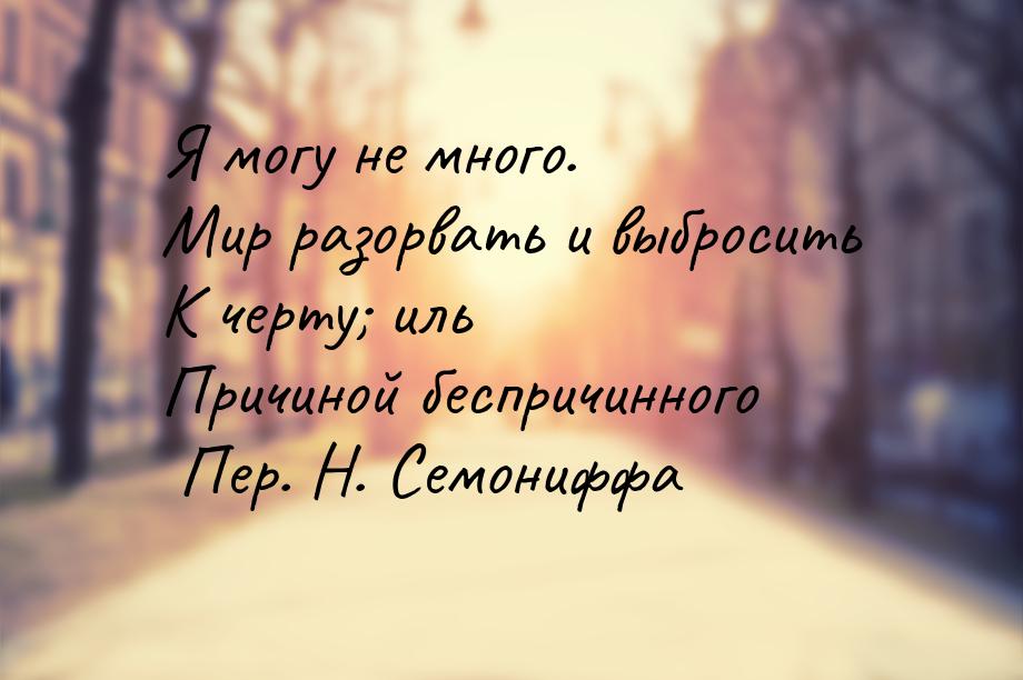 Я могу не много. Мир разорвать и выбросить К черту; иль Причиной беспричинного Пер. Н. Сем