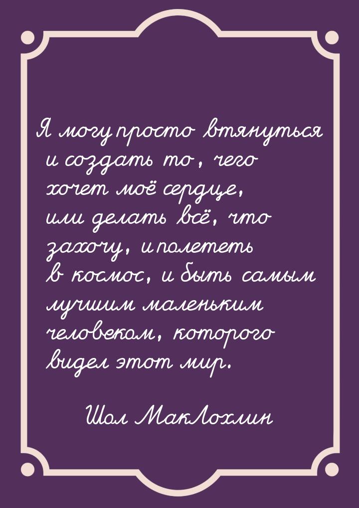 Я могу просто втянуться и создать то, чего хочет моё сердце, или делать всё, что захочу, и