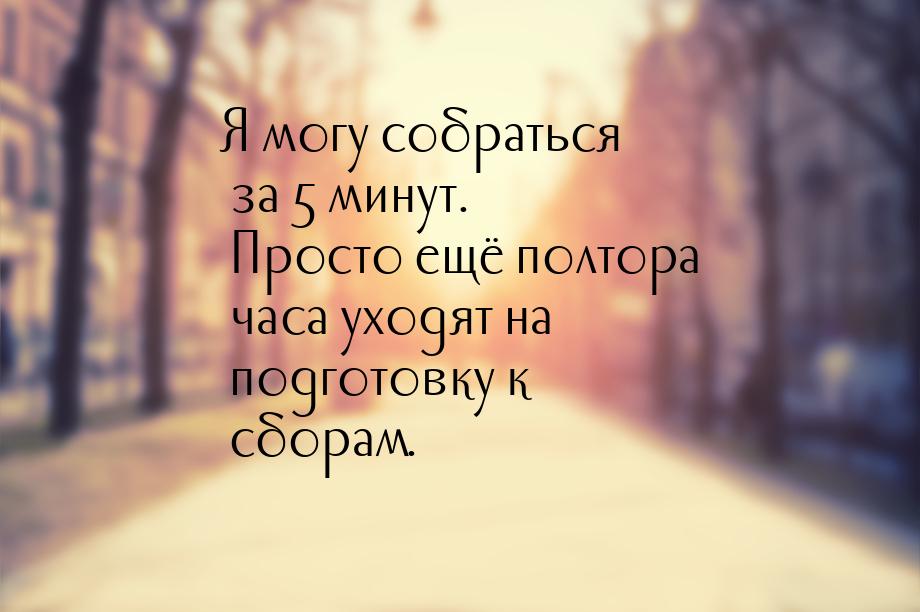 Я могу собраться за 5 минут. Просто ещё полтора часа уходят на подготовку к сборам.