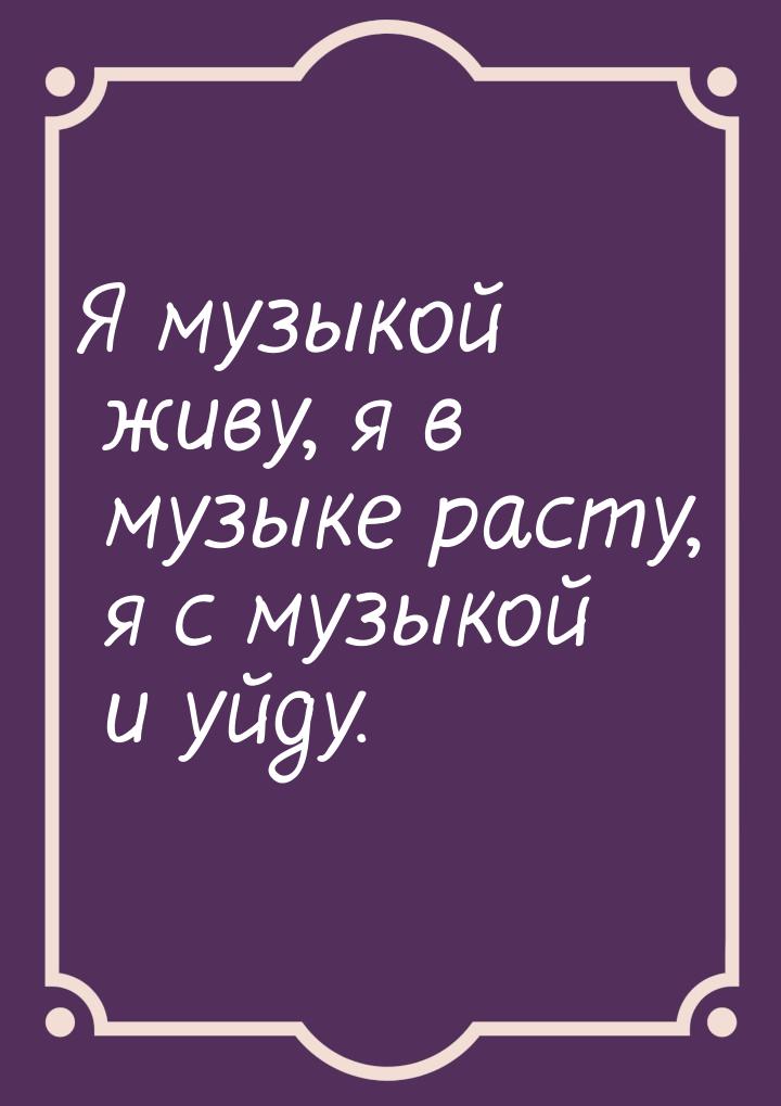 Я музыкой живу, я в музыке расту, я с музыкой и уйду.