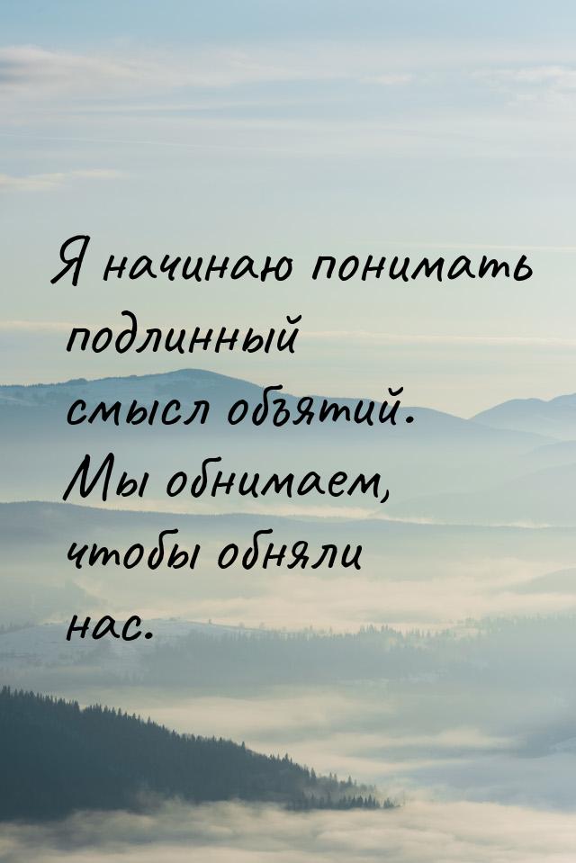 Я начинаю понимать подлинный смысл объятий. Мы обнимаем, чтобы обняли нас.