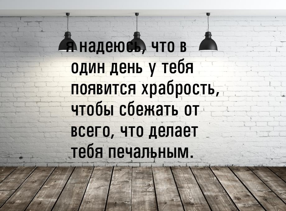 я надеюсь, что в один день у тебя появится храбрость, чтобы сбежать от всего, что делает т