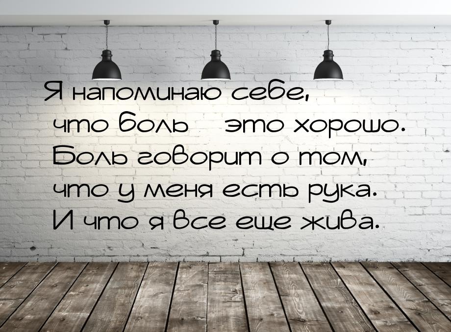 Я напоминаю себе, что боль – это хорошо. Боль говорит о том, что у меня есть рука. И что я