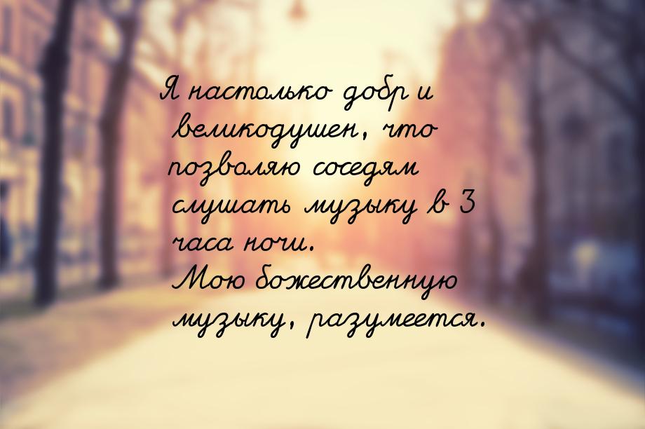 Я настолько добр и великодушен, что позволяю соседям слушать музыку в 3 часа ночи. Мою бож