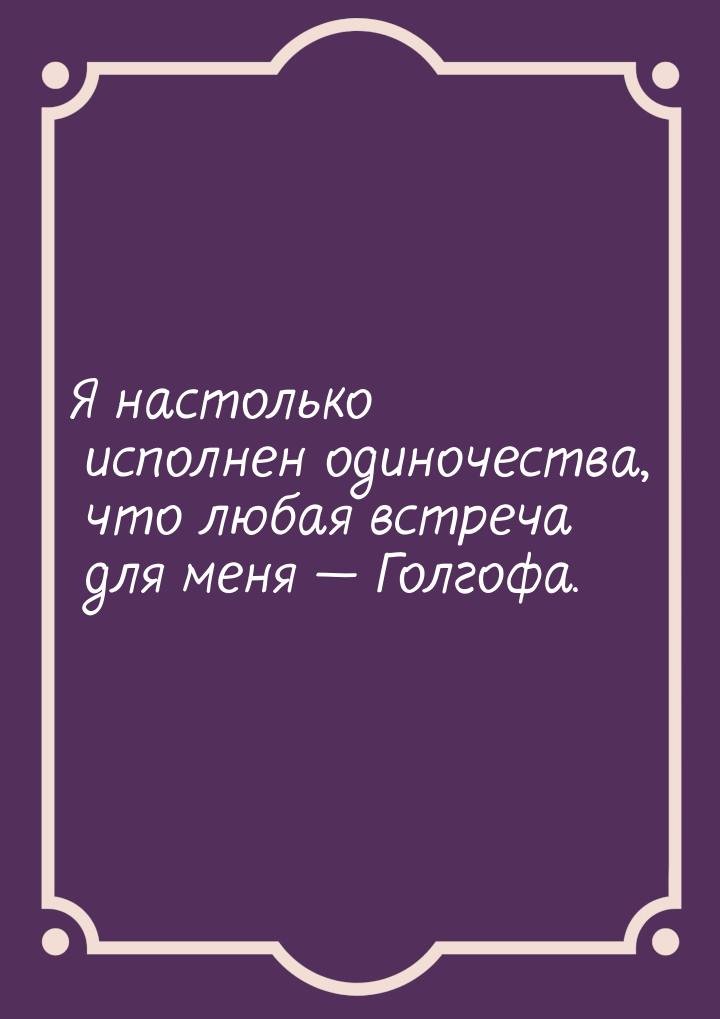 Я настолько исполнен одиночества, что любая встреча для меня — Голгофа.