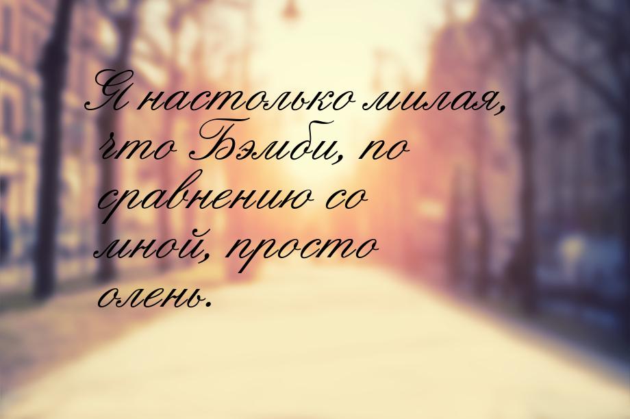 Я настолько милая, что Бэмби, по сравнению со мной, просто олень.