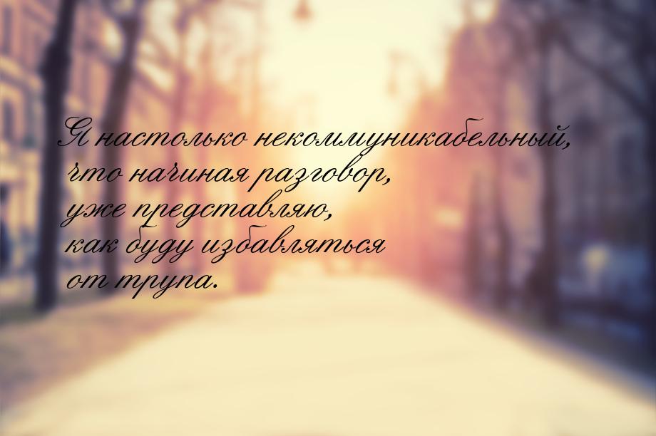 Я настолько некоммуникабельный, что начиная разговор, уже представляю, как буду избавлятьс