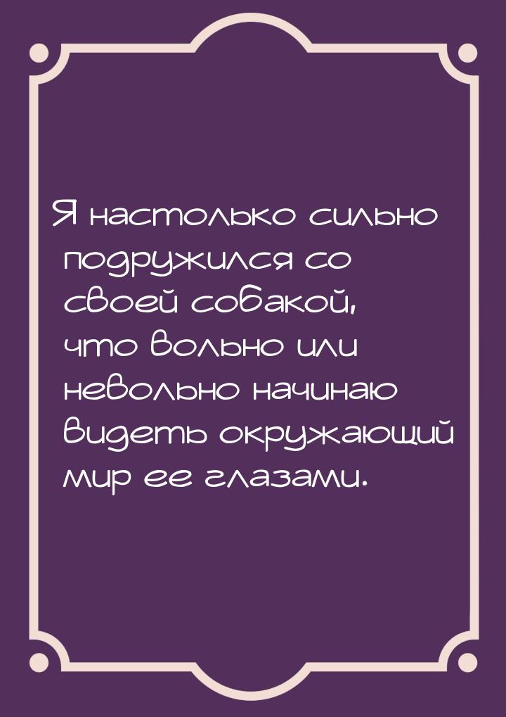 Я настолько сильно подружился со своей собакой, что вольно или невольно начинаю видеть окр