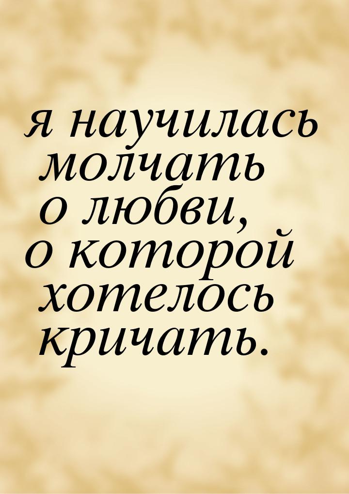 я научилась молчать о любви, о которой хотелось кричать.