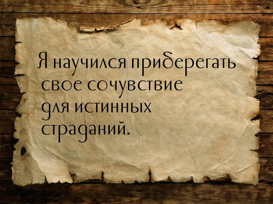 Я научился приберегать свое сочувствие для истинных страданий.