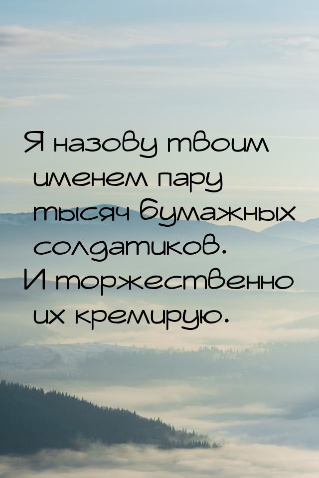 Я назову твоим именем пару тысяч бумажных солдатиков. И торжественно их кремирую.