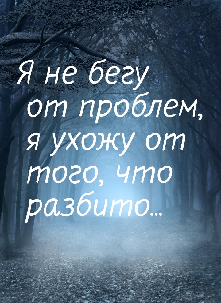 Я не бегу от проблем, я ухожу от того, что разбито...