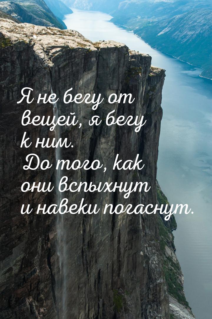 Я не бегу от вещей, я бегу к ним. До того, как они вспыхнут и навеки погаснут.