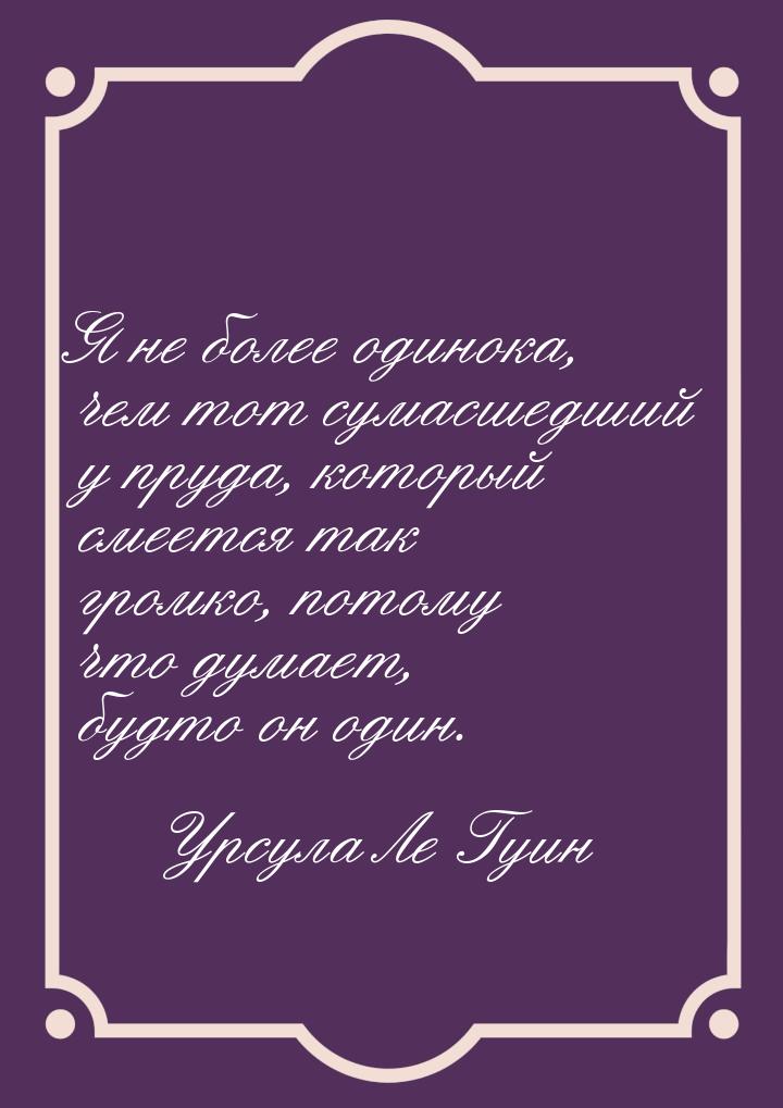 Я не более одинока, чем тот сумасшедший у пруда, который смеется так громко, потому что ду